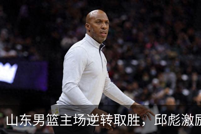 山东男篮主场逆转取胜，邱彪激励球队积极进取